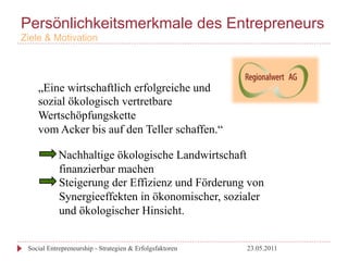 Persönlichkeitsmerkmale des Entrepreneurs
Ziele & Motivation




    „Eine wirtschaftlich erfolgreiche und
    sozial ökologisch vertretbare
    Wertschöpfungskette
    vom Acker bis auf den Teller schaffen.“

            Nachhaltige ökologische Landwirtschaft
            finanzierbar machen
            Steigerung der Effizienz und Förderung von
            Synergieeffekten in ökonomischer, sozialer
            und ökologischer Hinsicht.


 Social Entrepreneurship - Strategien & Erfolgsfaktoren   23.05.2011
 