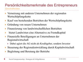 Persönlichkeitsmerkmale des Entrepreneurs
Geschäftsidee

}    Vernetzung mit anderen Unternehmen der regionalen
      Wertschöpfungskette
}    Kauf von bestehenden Betrieben der Wertschöpfungskette
}    Gründung von neuen Unternehmen
}    Finanzierung von landwirtschaftlichen Betrieben
}    bietet Landwirten eine Alternative zu Fremdkapital
}    Finanzielle Beteiligungen an Unternehmen der
      Regionalwirtschaft
      }     Dabei agiert die AG nicht als Kreditgeber, sondern Investor
}    Steuerung der Regionalentwicklung durch Kapitalwirtschaft
}    Begleitung und Beratung der Betriebe

            Social Entrepreneurship - Strategien & Erfolgsfaktoren   23.05.2011
 