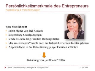 Persönlichkeitsmerkmale des Entrepreneurs
Ausbildung & Vorerfahrungen




Rose Volz-Schmidt
}     selbst Mutter von drei Kindern
}     ausgebildete Sozialpädagogin
}     leitete 15 Jahre lang Familien-Bildungsstätten
}     Idee zu „wellcome“ wurde nach der Geburt ihrer ersten Tochter geboren
}     Angebotslücke in der Unterstützung junger Familien schließen



                               Gründung von „wellcome“ 2006

      Social Entrepreneurship - Strategien & Erfolgsfaktoren        23.05.2011
 