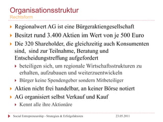 Organisationsstruktur
Rechtsform

}     Regionalwert AG ist eine Bürgeraktiengesellschaft
}     Besitzt rund 3.400 Aktien im Wert von je 500 Euro
}     Die 320 Shareholder, die gleichzeitig auch Konsumenten
       sind, sind zur Teilnahme, Beratung und
       Entscheidungstreffung aufgefordert
       }  beteiligen sich, um regionale Wirtschaftsstrukturen zu
           erhalten, aufzubauen und weiterzuentwickeln
       }    Bürger keine Spendengeber sondern Mitbeteiliger
}     Aktien nicht frei handelbar, an keiner Börse notiert
}     AG organisiert selbst Verkauf und Kauf
       }    Kennt alle ihre Aktionäre

      Social Entrepreneurship - Strategien & Erfolgsfaktoren   23.05.2011
 