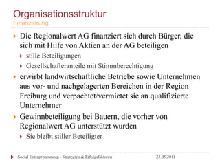 Organisationsstruktur
Finanzierung

}     Die Regionalwert AG finanziert sich durch Bürger, die
       sich mit Hilfe von Aktien an der AG beteiligen
       }    stille Beteiligungen
       }    Gesellschafteranteile mit Stimmberechtigung
}  erwirbt landwirtschaftliche Betriebe sowie Unternehmen
    aus vor- und nachgelagerten Bereichen in der Region
    Freiburg und verpachtet/vermietet sie an qualifizierte
    Unternehmer
}  Gewinnbeteiligung bei Bauern, die vorher von
    Regionalwert AG unterstützt wurden
       }    Sie bleibt stiller Beteiligter

      Social Entrepreneurship - Strategien & Erfolgsfaktoren   23.05.2011
 