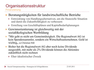Organisationsstruktur
Finanzierung

}     Beratungstätigkeiten für landwirtschaftliche Betriebe
       }    Entwicklung von Handlungsalternativen, um die finanzielle Situation
             und damit die Zukunftsfähigkeit zu verbessern
       }    Erstellung von Geschäftsplänen und Kapitalbedarfsplanungen
}     Gewinnorientierung ist gleichwertig mit der
       sozialökologischen Wertbildung
}     "Mir geht es nicht um Gemeinnützigkeit. Die Regionalwert AG ist
       kein Spendensammler, sondern ein Wirtschaftsunternehmen. Geld ist
       wichtig„ so Christian Hiß
}     Bisher hat die Regionalwert AG aber noch keine Dividende
       ausgezahlt, mit mehr als 2% Dividende können die Aktionäre
       zukünftlich nicht rechnen
       }  Eher idealistischer Zweck



      Social Entrepreneurship - Strategien & Erfolgsfaktoren   23.05.2011
 