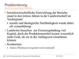 Positionierung
Marktsituation/Geschäftsfeld

}  betriebswirtschaftliche Entwicklung der Betriebe
    stand in den letzten Jahren in der Landwirtschaft im
    Vordergrund
    }  soziale und ökologische Nachhaltigkeit wurde dabei
        oft vernachlässigt
}  Landwirte brauchen zur Existenzgründung viel
    Kapital, doch die Produktionsmittel kosten wesentlich
    mehr Geld, als sie in der Anfangszeit einnehmen
    können
}  Konkurrenz
       }    Andere Ökobauern (regional sowie national)


      Social Entrepreneurship - Strategien & Erfolgsfaktoren   23.05.2011
 