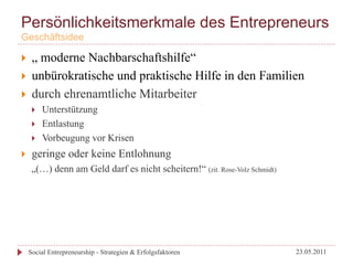 Persönlichkeitsmerkmale des Entrepreneurs
Geschäftsidee

}     „ moderne Nachbarschaftshilfe“
}     unbürokratische und praktische Hilfe in den Familien
}     durch ehrenamtliche Mitarbeiter
       }    Unterstützung
       }    Entlastung
       }    Vorbeugung vor Krisen
}     geringe oder keine Entlohnung
       „(…) denn am Geld darf es nicht scheitern!“ (zit. Rose-Volz Schmidt)




      Social Entrepreneurship - Strategien & Erfolgsfaktoren                  23.05.2011
 