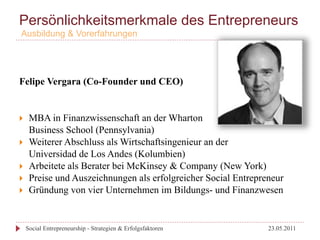 Persönlichkeitsmerkmale des Entrepreneurs
 Ausbildung & Vorerfahrungen




Felipe Vergara (Co-Founder und CEO)


}     MBA in Finanzwissenschaft an der Wharton
       Business School (Pennsylvania)
}     Weiterer Abschluss als Wirtschaftsingenieur an der
       Universidad de Los Andes (Kolumbien)
}     Arbeitete als Berater bei McKinsey & Company (New York)
}     Preise und Auszeichnungen als erfolgreicher Social Entrepreneur
}     Gründung von vier Unternehmen im Bildungs- und Finanzwesen


      Social Entrepreneurship - Strategien & Erfolgsfaktoren      23.05.2011
 
