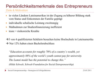 Persönlichkeitsmerkmale des Entrepreneurs
Ziele & Motivation
}     in vielen Ländern Lateinamerikas ist der Zugang zu höherer Bildung stark
       vom Status und Einkommen der Familie geprägt
}     individuelle schulische Leistung zweitrangig
}     Maßnahmen zur Studienfinanzierung ineffizient
}     teure + risikoreiche Kredite


à3 von 4 qualifizierten Schülern besuchen keine Hochschule in Lateinamerika
à Nur 12% haben einen Bachelorabschluss


       “Education accounts for roughly 70% of a country´s wealth, yet
       approximately 88% of the world´s youth cannot pay for university.
       The Lumni model has the potential to change this.”
       (Hilde Schwab, Schwab Foundation for Social Entrepreneurship)

      Social Entrepreneurship - Strategien & Erfolgsfaktoren               23.05.2011
 