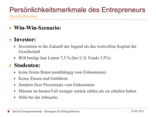 Persönlichkeitsmerkmale des Entrepreneurs
Geschäftsidee

}     Win-Win-Szenario:

}     Investor:
       }    Investition in die Zukunft der Jugend als das wertvollste Kapital der
             Gesellschaft
       }    ROI beträgt laut Lumni 7,5 % (bei U.S. Fonds 3,5%)
}     Studenten:
       }    keine festen Raten (unabhängig vom Einkommen)
       }    Keine Zinsen und Gebühren
       }    Sondern fixer Prozentsatz vom Einkommen
       }    Müssen im besten Fall weniger zurück zahlen als sie erhalten haben
       }    Hilfe bei der Jobsuche


      Social Entrepreneurship - Strategien & Erfolgsfaktoren                  23.05.2011
 