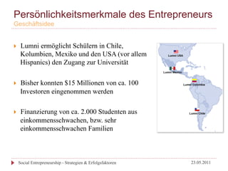 Persönlichkeitsmerkmale des Entrepreneurs
Geschäftsidee


}     Lumni ermöglicht Schülern in Chile,
       Kolumbien, Mexiko und den USA (vor allem
       Hispanics) den Zugang zur Universität

}     Bisher konnten $15 Millionen von ca. 100
       Investoren eingenommen werden

}     Finanzierung von ca. 2.000 Studenten aus
       einkommensschwachen, bzw. sehr
       einkommensschwachen Familien



      Social Entrepreneurship - Strategien & Erfolgsfaktoren   23.05.2011
 