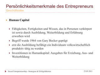 Persönlichkeitsmerkmale des Entrepreneurs
Geschäftsidee


}     Human Capital

       }    Fähigkeiten, Fertigkeiten und Wissen, das in Personen verkörpert
             ist sowie durch Ausbildung, Weiterbildung und Erfahrung
             erworben wird
       }    Begriff wurde 1964 von Gary Becker geprägt
       }    erst die Ausbildung befähigt ein Individuum volkswirtschaftlich
             produktiv tätig zu werden
       }    Investitionen in Humankapital: Ausgaben für Erziehung, Aus- und
             Weiterbildung



      Social Entrepreneurship - Strategien & Erfolgsfaktoren         23.05.2011
 