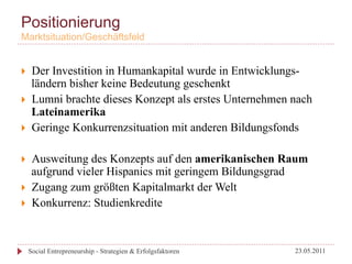 Positionierung
Marktsituation/Geschäftsfeld


}     Der Investition in Humankapital wurde in Entwicklungs-
       ländern bisher keine Bedeutung geschenkt
}     Lumni brachte dieses Konzept als erstes Unternehmen nach
       Lateinamerika
}     Geringe Konkurrenzsituation mit anderen Bildungsfonds

}     Ausweitung des Konzepts auf den amerikanischen Raum
       aufgrund vieler Hispanics mit geringem Bildungsgrad
}     Zugang zum größten Kapitalmarkt der Welt
}     Konkurrenz: Studienkredite



      Social Entrepreneurship - Strategien & Erfolgsfaktoren   23.05.2011
 