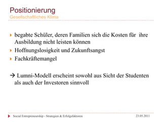 Positionierung
Gesellschaftliches Klima



}  begabte Schüler, deren Familien sich die Kosten für ihre
    Ausbildung nicht leisten können
}  Hoffnungslosigkeit und Zukunftsangst
}  Fachkräftemangel


à Lumni-Modell erscheint sowohl aus Sicht der Studenten
  als auch der Investoren sinnvoll




      Social Entrepreneurship - Strategien & Erfolgsfaktoren   23.05.2011
 