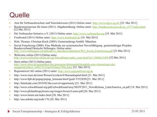 Quelle
}     Amt für Verbraucherschutz und Veterinärwesen (2011) Online unter: http://www.afgvs.sg.ch/ [22. Mai 2011]
}     Bundesministerium für Justiz (2011): Abgabenrdnung. Online unter: http://bundesrecht.juris.de/ao_1977/index.html
       [22.Mai 2011]
}     Die Verbraucher Initiative e.V. (2011) Online unter: http://www.verbraucher.org [19. Mai 2011]
}     Foodwatch (2011) Online unter: http://www.foodwatch.de [18. Mai 2011]
}     Holt, Thomas. Christian Koch (2005): Gemeinnützige GmbH. München.
}     Social Franchising (2008): Eine Methode zur systematischen Vervielfältigung gemeinnütziger Projekte.
       Bundesverband Deutsche Stiftungen. Online unter:
       http://www.stiftungen.org/uploads/tx_ttproducts/datasheet/WZ_Social_Franchising.pdf [21.Mai 2011]
}     Wellcome online (2011) Online unter:
       http://www.wellcome-online.de/cgi-bin/adframe/index_start.html?id=13060613499 [22.Mai 2011]
}     Stern online (2011) Online unter:
       http://www.stern.de/gesundheit/die-groessten-lebensmittelskandale-eine-chronologie-der-
       unappetitlichkeit-1640578-83ad1056dae79f8e.html [22. Mai 2011]
}     Regionalwert AG online (2011) unter: http://www.regionalwert-ag.de
}     http://www.insm.de/insm/Wissen/Lexikon/h/Humankapital.html [21. Mai 2011]
}     http://www.bpb.de/popup/popup_lemmata.html?guid=VY2X9V[21. Mai 2011]
}     http://latintrade.com/2010/02/the-cost-of-opportunity [21. Mai 2011]
}     http://www.schwabfound.org/pdf/schwabfound/seoy/SEOY2011_NewsRelease_LatinAmerica_en.pdf [18. Mai 2011]
}     http://www.philanthropyforum.org/images/forum/Lumni.pdf [20. Mai 2011]
}     http://www.lumni.net/index.html [20. Mai 2011]
}     http://usa.ashoka.org/node/176 [20. Mai 2011]



      Social Entrepreneurship - Strategien & Erfolgsfaktoren                                             23.05.2011
 