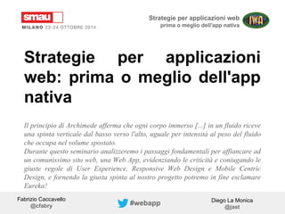 Strategie per applicazioni web 
prima o meglio dell'app nativa 
Strategie per applicazioni 
web: prima o meglio dell'app 
nativa 
Il principio di Archimede afferma che ogni corpo immerso [...] in un fluido riceve 
una spinta verticale dal basso verso l'alto, uguale per intensità al peso del fluido 
che occupa nel volume spostato. 
Durante questo seminario analizzeremo i passaggi fondamentali per affiancare ad 
un comunissimo sito web, una Web App, evidenziando le criticità e coniugando le 
giuste regole di User Experience, Responsive Web Design e Mobile Centric 
Design, e fornendo la giusta spinta al nostro progetto potremo in fine esclamare 
Eureka! 
Fabrizio Caccavello 
@cfabry 
Diego La Monica 
@jast #webapp 
 