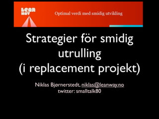 Strategier för smidig
        utrulling
(i replacement projekt)
   Niklas Bjørnerstedt, niklas@leanway.no
             twitter: smalltalk80
 