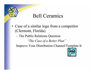 Bell Ceramics
• Case of a similar logo from a competitor
  (Clermont, Florida)
  – The Public Relations Question
         “The Case of a Better Plan”
  Improve Your Distribution Channel/Template It
 