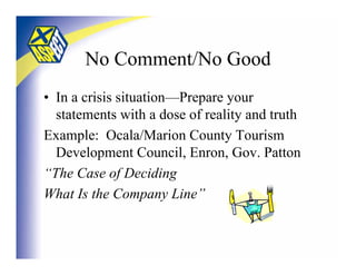 No Comment/No Good
• In a crisis situation—Prepare your
  statements with a dose of reality and truth
Example: Ocala/Marion County Tourism
  Development Council, Enron, Gov. Patton
“The Case of Deciding
What Is the Company Line”
 