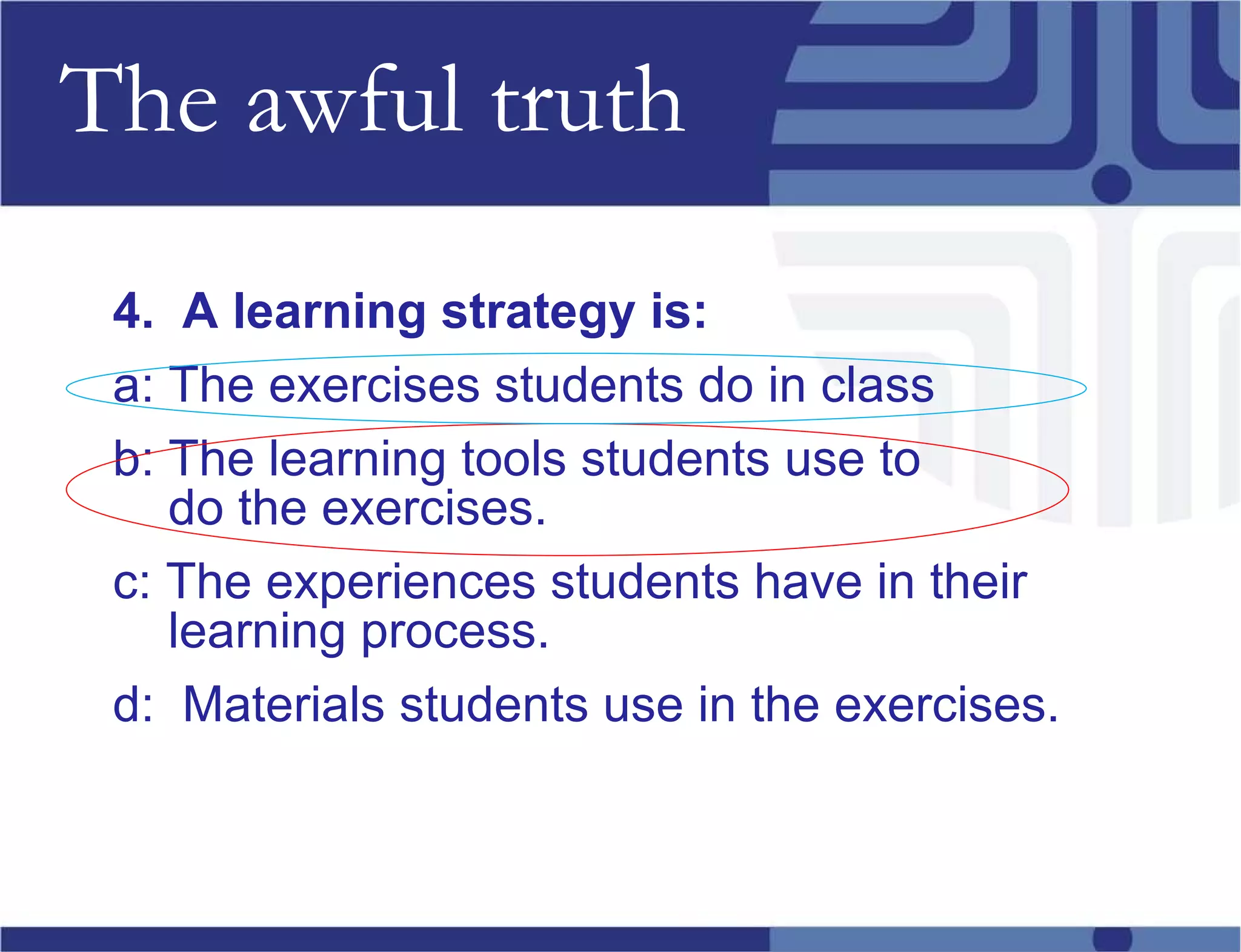The awful truth 4.  A learning strategy is: a: The exercises students do in class b: The learning tools students use to  do the exercises. c: The experiences students have in their learning process. d:  Materials students use in the exercises. 