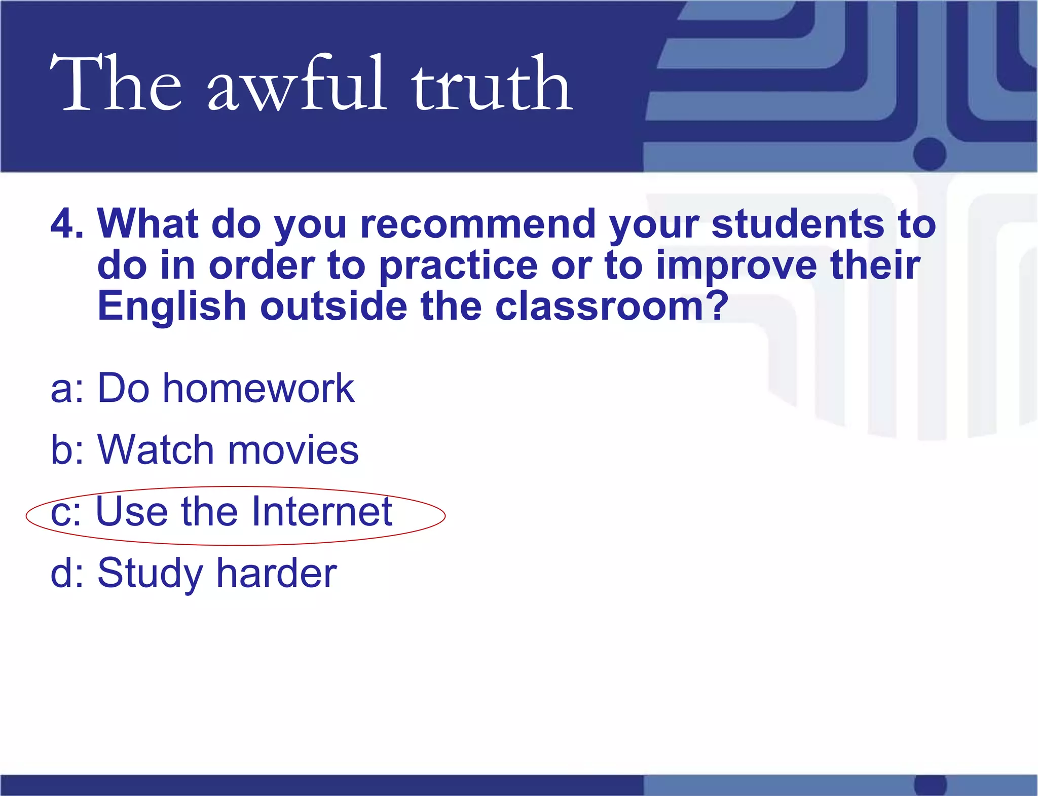 The awful truth 4. What do you recommend your students to do in order to practice or to improve their English outside the classroom? a: Do homework b: Watch movies c: Use the Internet d: Study harder 