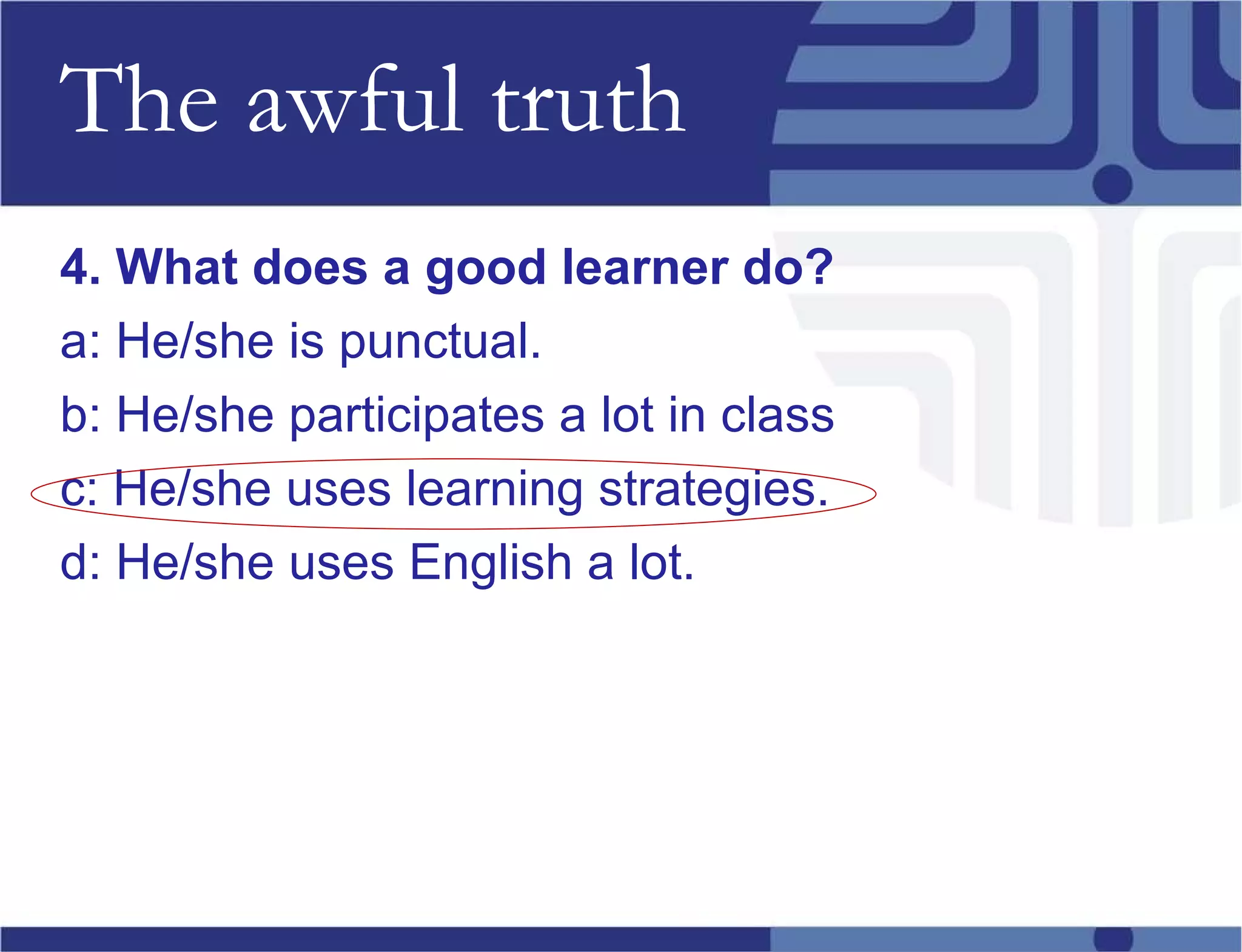 The awful truth 4. What does a good learner do? a: He/she is punctual. b: He/she participates a lot in class c: He/she uses learning strategies. d: He/she uses English a lot. 