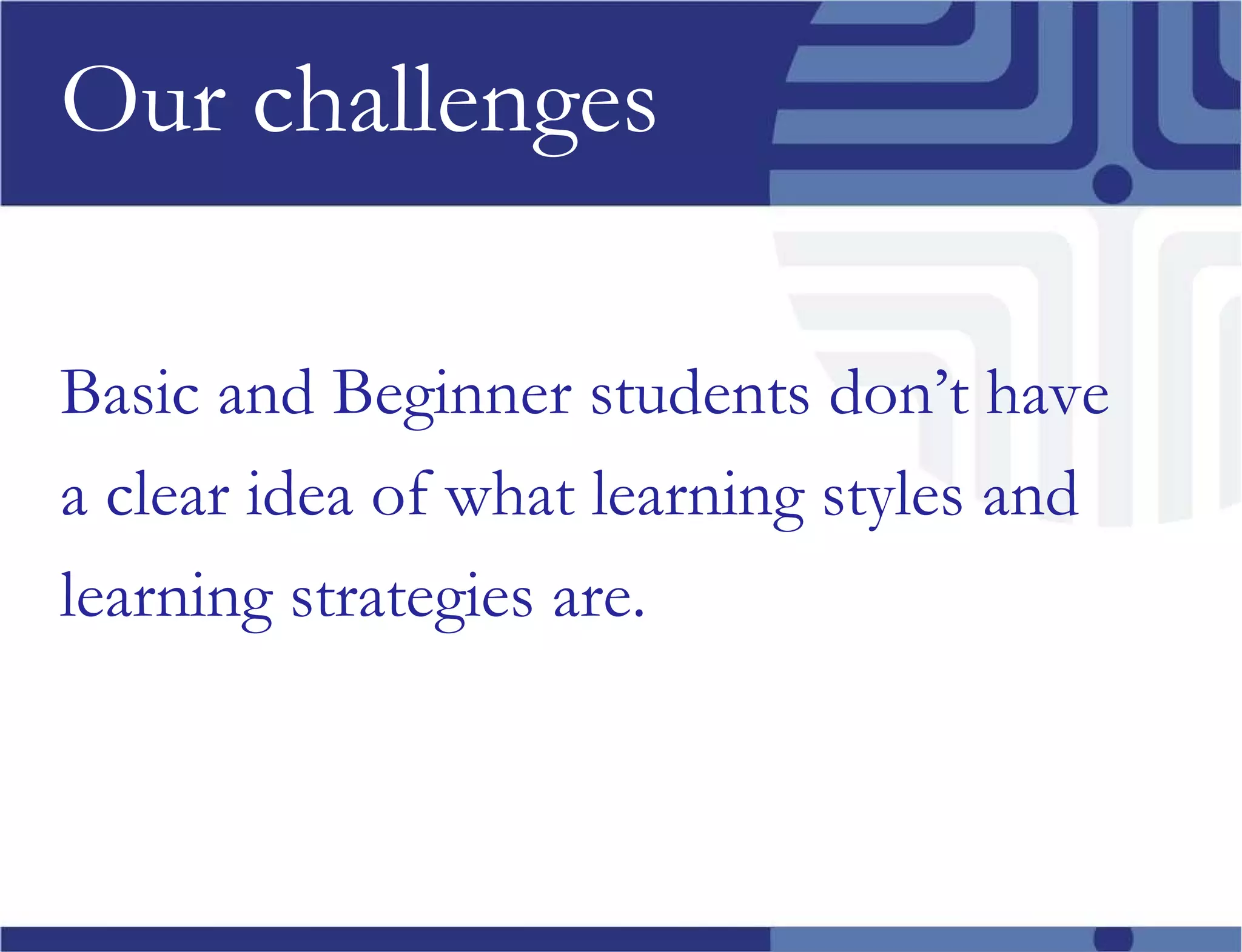 Our challenges Basic and Beginner students don’t have a clear idea of what learning styles and  learning strategies are. 