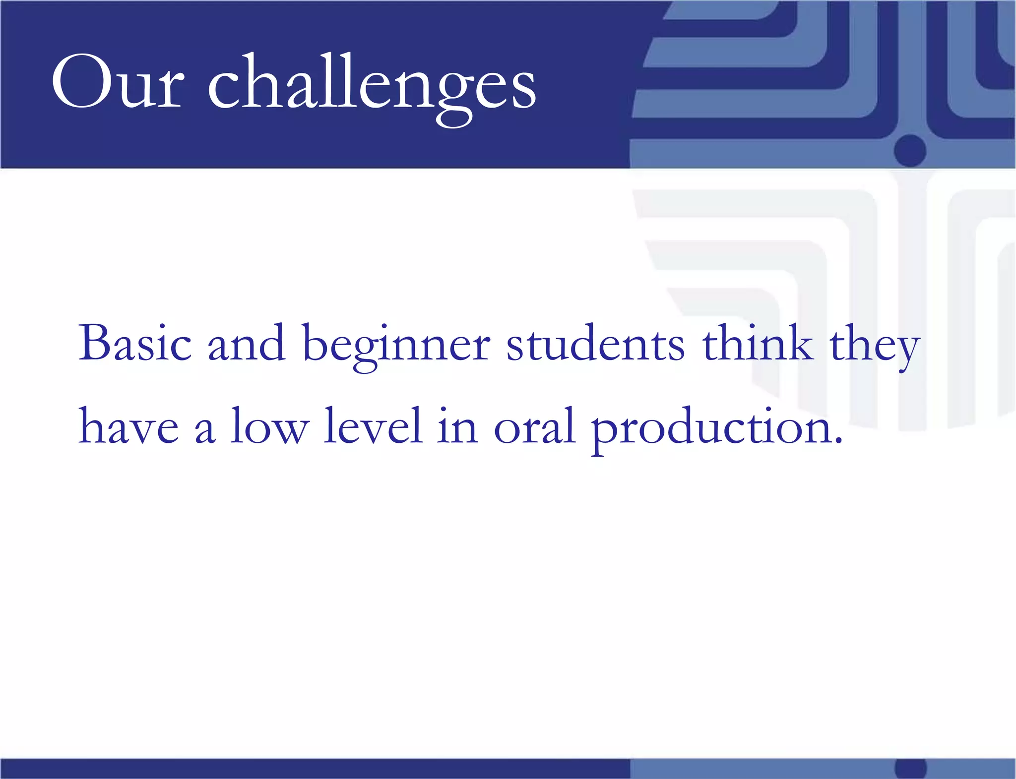 Our challenges Basic and beginner students think they have a low level in oral production. 