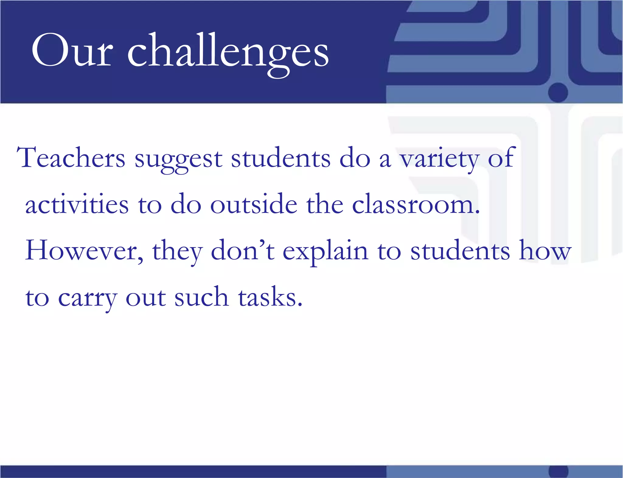 Our challenges Teachers suggest students do a variety of activities to do outside the classroom. However, they don’t explain to students how to carry out such tasks. 