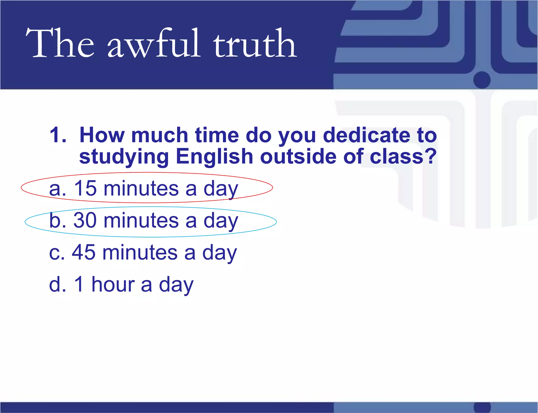 The awful truth 1.  How much time do you dedicate to studying English outside of class? a. 15 minutes a day b. 30 minutes a day c. 45 minutes a day d. 1 hour a day 