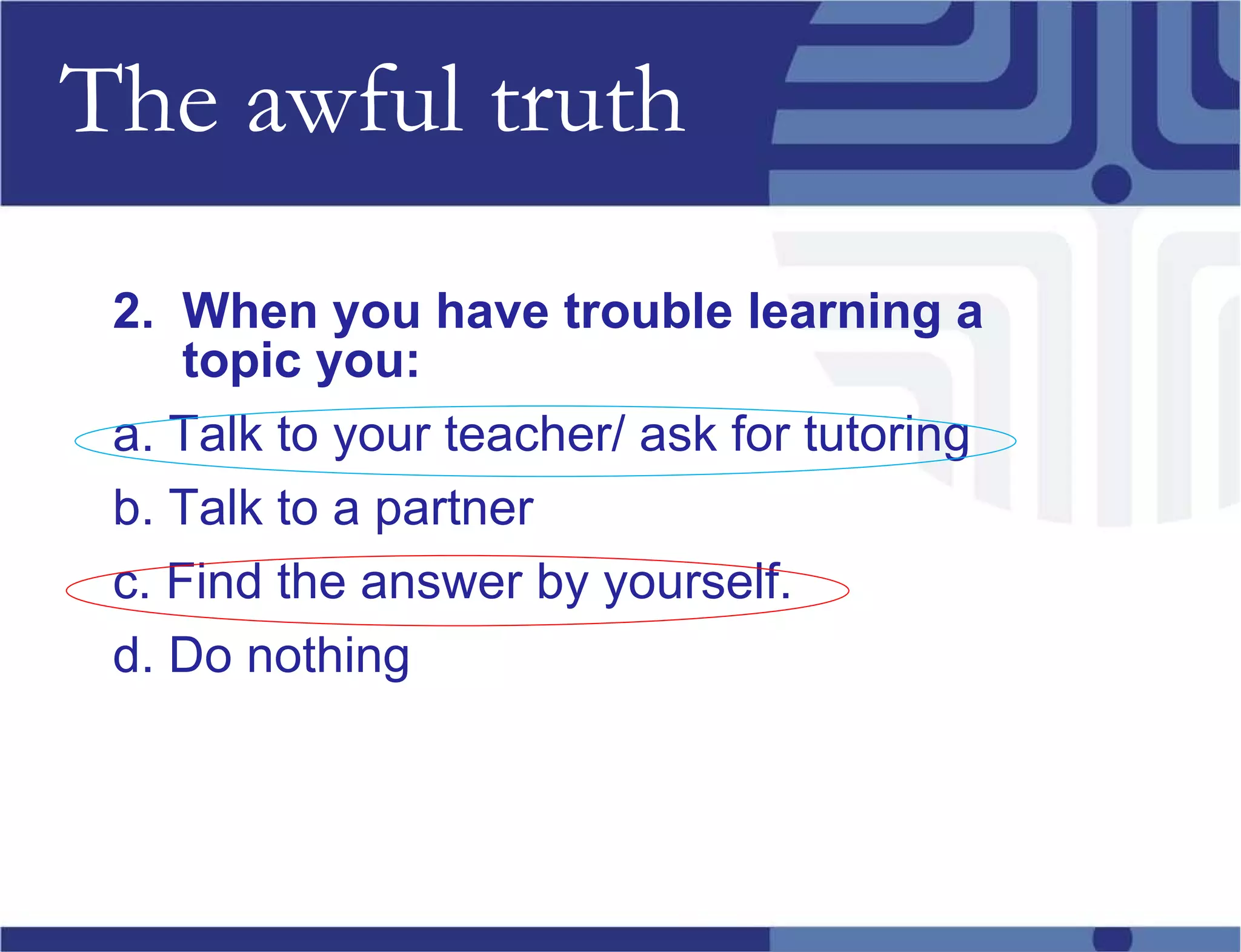 The awful truth 2.  When you have trouble learning a topic you:   a. Talk to your teacher/ ask for tutoring b. Talk to a partner c. Find the answer by yourself.  d. Do nothing 