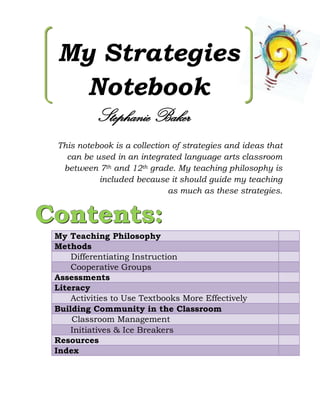 My Strategies
   Notebook
           Stephanie Baker
 This notebook is a collection of strategies and ideas that
   can be used in an integrated language arts classroom
  between 7th and 12th grade. My teaching philosophy is
           included because it should guide my teaching
                              as much as these strategies.


Contents:
 My Teaching Philosophy
 Methods
     Differentiating Instruction
     Cooperative Groups
 Assessments
 Literacy
     Activities to Use Textbooks More Effectively
 Building Community in the Classroom
     Classroom Management
     Initiatives & Ice Breakers
 Resources
 Index
 