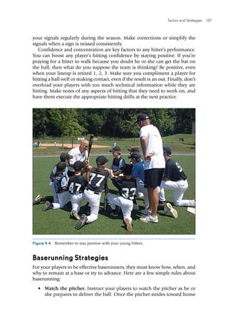 Tactics and Strategies  187 
your signals regularly during the season. Make corrections or simplify the
signals when a sign is missed consistently.
Confidence and concentration are key factors to any hitter’s performance.
You can boost any player’s hitting confidence by staying positive. If you’re
praying for a hitter to walk because you doubt he or she can get the bat on
the ball, then what do you suppose the team is thinking? Be positive, even
when your lineup is retired 1, 2, 3. Make sure you compliment a player for
hitting a ball well or making contact, even if the result is an out. Finally, don’t
overload your players with too much technical information while they are
hitting. Make notes of any aspects of hitting that they need to work on, and
have them execute the appropriate hitting drills at the next practice.
Figure 9.4  Remember to stay positive with your young hitters.
Baserunning Strategies
For your players to be effective baserunners, they must know how, when, and
why to remain at a base or try to advance. Here are a few simple rules about
baserunning:
•	 Watch the pitcher. Instruct your players to watch the pitcher as he or
she prepares to deliver the ball. Once the pitcher strides toward home
 