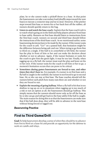 188  Coaching Youth Baseball
plate, he or she cannot make a pickoff throw to a base. At that point
the baserunners can take a secondary lead (shuffle steps toward the next
base) or execute a crossover step and try to steal. However, if the pitcher
steps toward first base or moves his or her back foot off the rubber, all
runners should quickly return to the bag.
•	 Listen to and watch the base coach. Explain that the base coach’s job is
to watch what’s going on in the field and help players advance from base
to base safely. Runners on first base should listen to instructions from
the first-base coach; runners on second and third base should follow
the instructions of the third-base coach. As we mentioned earlier, some
baserunning decisions have to be made by the runner. If the runner waits
for the coach to yell, “Go!” on a passed ball, that hesitation might be
the difference between being safe and out. When trying to go from first
to third on a single, if the ball is in centerfield or left field, the runner
has the play in front of him or her and can make the decision about
whether or not to advance. Again, if the runner hesitates or waits for
the coach to give him the green light, it may be too late. Finally, when
tagging up on a fly ball, the runner must read the play and leave on his
or her own. If the runner waits for the coach to tell him or her to go, a
moment’s hesitation occurs that can prove to be critical.
•	 Sometimes during games baserunners are forced to run, and other
times they don’t have to. For example, if a runner is on first base and a
fly ball is caught in the outfield, the runner is not forced to go to second
base. He or she can stay at first base. The base coaches should tell the
runners before each pitch how many outs there are and whether or not
they are forced to run.
•	 Explain the meaning of going halfway. When a fly ball is hit that is too
shallow to tag up on or in situations when tagging up is too much of
a risk or not an option at all, the baserunners should go halfway. This
simply means that the runners should move only as far off the base as
he or she can go and still get back to the base safely if the ball is caught.
The main reason for doing this is so that the baserunners can make sure
that if the ball does drop, they will be able to advance to the next base
without being forced or tagged out.
Baserunning Practice
First to Third Game/Drill
Goal:To help baserunners develop a sense of when they should try to advance
from first to third on a base hit and provide an opportunity for the defense to
work on cutoffs and relays.
 