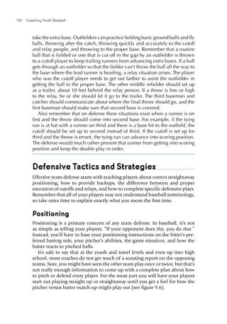 190  Coaching Youth Baseball
take the extra base. Outfielders can practice fielding basic ground balls and fly
balls, throwing after the catch, throwing quickly and accurately to the cutoff
and relay people, and throwing to the proper base. Remember that a routine
ball that is fielded or one that is cut off in the gap by an outfielder is thrown
to a cutoff player to keep trailing runners from advancing extra bases. If a ball
gets through an outfielder so that the fielder can’t throw the ball all the way to
the base where the lead runner is heading, a relay situation arises. The player
who was the cutoff player needs to get out farther to assist the outfielder in
getting the ball to the proper base. The other middle infielder should set up
as a trailer, about 10 feet behind the relay person. If a throw is low or high
to the relay, he or she should let it go to the trailer. The third baseman and
catcher should communicate about where the final throw should go, and the
first baseman should make sure that second base is covered.
Also remember that on defense there situations exist when a runner is on
first and the throw should come into second base. For example, if the tying
run is at bat with a runner on third and there is a base hit to the outfield, the
cutoff should be set up to second instead of third. If the cutoff is set up for
third and the throw is errant, the tying run can advance into scoring position.
The defense would much rather prevent that runner from getting into scoring
position and keep the double play in order.
Defensive Tactics and Strategies
Effective team defense starts with teaching players about correct straightaway
positioning, how to provide backups, the difference between and proper
execution of cutoffs and relays, and how to complete specific defensive plays.
Remember that all of your players may not understand baseball terminology,
so take extra time to explain exactly what you mean the first time.
Positioning
Positioning is a primary concern of any team defense. In baseball, it’s not
as simple as telling your players, “If your opponent does this, you do that.”
Instead, you’ll have to base your positioning instructions on the hitter’s pre-
ferred batting side, your pitcher’s abilities, the game situation, and how the
batter reacts to pitched balls.
It’s safe to say that at the youth and travel levels and even up into high
school, most coaches do not get much of a scouting report on the opposing
teams. Sure, you might have seen the other team play once or twice, but that’s
not really enough information to come up with a complete plan about how
to pitch or defend every player. For the most part you will have your players
start out playing straight up or straightaway until you get a feel for how the
pitcher versus batter match-up might play out (see figure 9.6).
 