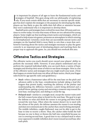 Tactics and Strategies  179 
I
t is important for players of all ages to learn the fundamental tactics and
strategies of baseball. This goes along with our philosophy of explaining
why. If you teach certain skills that are necessary to execute specific strate-
gies but don’t explain the strategies or the purposes for developing the skills,
players are less likely to give the skills their full effort or attention because
they won’t understand why it is important to develop them.
Baseball tactics and strategies have evolved for more than 100 years and con-
tinue to evolve today. It is true that many of them are too advanced for young
players. Some might say that teaching certain tactics and strategies, which are
designed to help teams win games, promotes an atmosphere in which winning
is overemphasized. Certainly a team that can successfully execute tactics and
strategies on the baseball field is more likely to win than a team that can’t,
however learning about the tactics and strategies necessary to play the game
correctly is an important part of developing players and teaching them the
proper way to approach the game. So, you should not overlook this area.
Offensive Tactics and Strategies
The offensive tactics you teach should never exceed your players’ ability to
perform the necessary skills. However, if your players understand and can
perform the required individual skills, you can teach them a variety of basic
strategies and develop their sense of when to use those strategies. Here is a list
of the offensive tactics and strategies that you might teach your team. (Note
that leagues at certain levels may not allow all these tactics; check your league
rules book for age-specific rules and guidelines.)
•	 Steal—when a baserunner takes off for the next base on the pitch and
advances safely to the base; considerations include taking a lead (for
leagues that permit leads), watching the delivery of the pitcher and
understanding the difference between a pitch being delivered and a
pickoff throw, getting a jump and executing a crossover step toward the
next base, running hard, and sliding to avoid the tag.
•	 Delayed steal—similar to a straight steal, except the runner waits until
the ball crosses home plate to break for the next base. The goal is to get
the defense to relax and think the runner is not going and then break
toward the next base. Often when the runner doesn’t try to steal with
the release of the pitch, the defense assumes the runner is not stealing
and does not communicate to the catcher that a steal is being attempted.
The middle infielders, caught flatfooted, may not be able to get to the
base in time to receive a throw. Thus, the catcher either holds the ball
because no one is there or throws the ball into centerfield because no
one is covering second base. A good time to try a delayed steal is when
your opponent’s middle infielders don’t move toward second base after
each pitch.
 