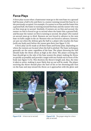 Tactics and Strategies  205 
Force Plays
A force play occurs when a baserunner must go to the next base on a ground
ball because a ball is hit and there is a runner running toward the base he or
she previously occupied. For example, if a runner is on first and the batter hits
a ground ball, the batter is running toward first base and the runner who was
on first must go to second. Similarly, if runners are on first and second, the
runner on first is forced to go to second when the batter hits a ground ball,
and because the runner on first is running to second, the player who started
on second must go to third. Runners are not forced to advance to the next
base on balls caught in the air. Runners who are forced to advance, however,
are put out when the defense gets the ball to a player who touches the base
(with any body part) before the runner gets there (see figure 9.24).
A force play can be made at all three bases and home plate, depending on
where the runners are located when the ball is pitched. The basic techniques
generally are the same, regardless of the base. The player throwing the ball
should make the throw about as high as the chest. The player covering the
base should get to the side of the base nearest the player making the throw
as quickly as possible and provide a target with two hands out in front of the
body (see figure 9.25). This shortens the throw’s length and, thus, the time
it takes to arrive, making it more likely that an out will be made. The player
receiving the throw should place the heel of his or her throwing-side foot
on the base and step toward the throw as it approaches with the glove and
Figure 9.24  A force out at second. Figure 9.25  The proper setup for a force
play at second.
 