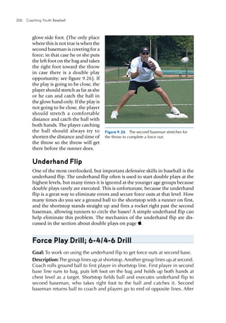 206  Coaching Youth Baseball
glove-side foot. (The only place
where this is not true is when the
second baseman is covering for a
force; in that case he or she puts
the left foot on the bag and takes
the right foot toward the throw
in case there is a double play
opportunity; see figure 9.26). If
the play is going to be close, the
player should stretch as far as she
or he can and catch the ball in
the glove hand only. If the play is
not going to be close, the player
should stretch a comfortable
distance and catch the ball with
both hands. The player catching
the ball should always try to
shorten the distance and time of
the throw so the throw will get
there before the runner does.
Underhand Flip
One of the most overlooked, but important defensive skills in baseball is the
underhand flip. The underhand flip often is used to start double plays at the
highest levels, but many times it is ignored at the younger age groups because
double plays rarely are executed. This is unfortunate, because the underhand
flip is a great way to eliminate errors and secure force outs at that level. How
many times do you see a ground ball to the shortstop with a runner on first,
and the shortstop stands straight up and fires a rocket right past the second
baseman, allowing runners to circle the bases? A simple underhand flip can
help eliminate this problem. The mechanics of the underhand flip are dis-
cussed in the section about double plays on page .
Force Play Drill; 6-4/4-6 Drill
Goal: To work on using the underhand flip to get force outs at second base.
Description:The group lines up at shortstop. Another group lines up at second.
Coach rolls ground ball to first player in shortstop line. First player in second
base line runs to bag, puts left foot on the bag and holds up both hands at
chest level as a target. Shortstop fields ball and executes underhand flip to
second baseman, who takes right foot to the ball and catches it. Second
baseman returns ball to coach and players go to end of opposite lines. After
Figure 9.26  The second baseman stretches for
the throw to complete a force out.
 