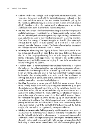 180  Coaching Youth Baseball
•	 Double steal—like a straight steal, except two runners are involved. One
version of the double steal calls for the trailing runner to break for the
next base and draw a throw. The lead runner then breaks quickly for
the next base. (This strategy is common when runners are on first and
third.) Another version of a double steal is when runners are on first
and second and both players try to steal on the pitch.
•	 Hit and run—when a runner takes off on the pitch as if stealing second
and the batter does everything in his or her power to make contact with
the ball. This helps eliminate the possibility of grounding into a double
play and allows a team to more easily move runners to scoring position.
Don’t use this strategy if the opposing pitcher is wild (thus making it
difficult for the batter to make contact) or if the hitter is not skilled
enough to make frequent contact. The batter should swing to protect
the runner no matter where the pitch is thrown.
•	 Bunting for a hit—requires slightly different footwork from the bunt­
ing technique described on page , but the basic difference between
the two is that the player bunting for a hit waits longer to drop down
from a hitting to a bunting position. This strategy is best used if the first
baseman and/or third baseman are playing deep or if the batter is a fast
runner with good bat control.
•	 Sacrifice bunt—a bunt where the batter’s sole responsibility is to place
the ball where the only play is at first base so that the runners can advance
successfully. The batter gives him- or herself up so that the runner can
be in a better position to score a run. We prefer that younger players
be introduced to bunting and its purpose in practice but be allowed to
develop as hitters in games. Remember, the number one goal is not to
win but to develop complete baseball players.
•	 Sacrifice fly—when a batter hits a fly ball that scores a runner from
third. Young hitters have difficulty doing this intentionally, so you
should discourage hitters from trying to hit fly balls if you think it may
cause them to drop the back shoulder habitually. More often than not, a
sacrifice fly just happens in the course of trying for a hit rather than as a
planned strategy. Whenever a runner is on third with fewer than 2 outs,
the runner should get back to the base to tag up on any ball hit in the
air, including line drives. One of the biggest and most costly mistakes a
young baserunner can make is to break from third immediately when
a line drive is hit toward the outfield. If this happens and the ball is
caught, the runner has no opportunity to tag up and score.
•	 Hitting to the opposite field—generally used in two instances: when a
coach wants the hitter to advance a runner by hitting behind him or her
(to the right side of the infield when a runner is on second, for example)
and when a hitter tries to pull every pitch or swings so hard that the front
shoulder pulls away from the pitch.(A right-handed batter pulls the ball
by hitting it to the left of second base, and a left-handed player pulls
 