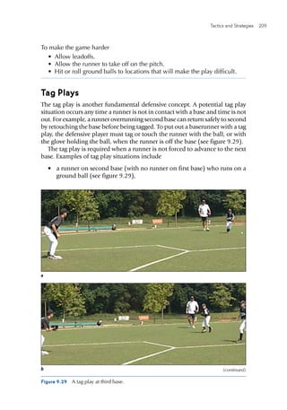 Tactics and Strategies  209 
To make the game harder
•	 Allow leadoffs.
•	 Allow the runner to take off on the pitch.
•	 Hit or roll ground balls to locations that will make the play difficult.
Tag Plays
The tag play is another fundamental defensive concept. A potential tag play
situation occurs any time a runner is not in contact with a base and time is not
out. For example, a runner overrunning second base can return safely to second
by retouching the base before being tagged. To put out a baserunner with a tag
play, the defensive player must tag or touch the runner with the ball, or with
the glove holding the ball, when the runner is off the base (see figure 9.29).
The tag play is required when a runner is not forced to advance to the next
base. Examples of tag play situations include
•	 a runner on second base (with no runner on first base) who runs on a
ground ball (see figure 9.29),
Figure 9.29  A tag play at third base.
a
b (continued)
 