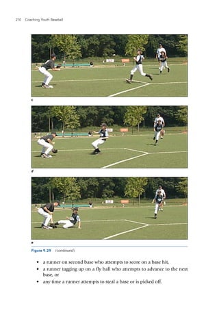 210  Coaching Youth Baseball
c
d
e
Figure 9.29  (continued)
•	 a runner on second base who attempts to score on a base hit,
•	 a runner tagging up on a fly ball who attempts to advance to the next
base, or
•	 any time a runner attempts to steal a base or is picked off.
 