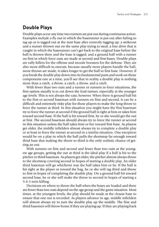 Tactics and Strategies  213 
Double Plays
Double plays occur any time two runners are put out during continuous action.
Examples include a fly out in which the baserunner is put out after failing to
tag up or is tagged out at the next base after correctly tagging up; a strikeout
and a runner thrown out on the same play trying to steal; a line drive that is
caught in which the baserunner can’t get back to the original base before the
ball is thrown there and the base is tagged; and a ground ball with a runner
on first in which force outs are made at second and first bases. Double plays
are rally killers for the offense and morale boosters for the defense. They are
also more difficult to execute, because usually more players handle the ball,
more throws are made, it takes longer to get the ball to first base. However, if
you break the double play down into its fundamental parts and work on those
components one at a time, you’ll see that in reality a double play is nothing
more than a catch, a throw, a catch, a throw, and a catch.
With fewer than two outs and a runner or runners in force situations, the
first option usually is to cut down the lead runner, especially at the younger
age levels. This is not always the case, however. When there is ground ball hit
to the first or second baseman with runners on first and second, it can be a
difficult and extremely risky play for those players to make the long throw to
force the runner at third. In this situation you might have the first baseman
try to force the runner at second if the ground ball is right at him or takes him
toward second base. If the ball is hit toward first, he or she would get the out
at first. The second baseman should always try to force the runner at second
in this situation unless the ball takes him or her toward first base. As players
get older, the middle infielders almost always try to complete a double play
or at least to force the runner at second in a similar situation. One exception
would be on a play in which the ball pulls the shortstop far enough toward
third base that making the throw to third is the only realistic chance of get-
ting an out.
With runners on first and second and fewer than two outs at the young-
est age groups, getting the out at third is the ideal play if a ball is hit to the
pitcher or third baseman. As players get older, the pitcher almost always throw
to the shortstop covering second in hopes of starting a double play. An older
third baseman will go whichever way the ball takes him or he. If the ball is
hit right at the player or toward the bag, he or she will tag third and throw
to first in hopes of completing the double play. On a ground ball hit toward
second base, he or she will make the throw to second in hopes of starting a
5-4-3 twin killing.
Decisions on where to throw the ball when the bases are loaded and there
are fewer than two outs depend on the age group and the game situation. Most
times, at the youngest levels, the play should be made at the closest base to
ensure that one out is recorded. As players advance in age, middle infielders
will almost always try to turn the double play up the middle. The first and
third basemen will throw home if they are playing up. If they are playing back
 