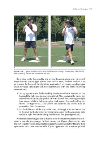 Tactics and Strategies  217 
By getting to the bag quickly, the second baseman gives him- or herself
three options. For younger players with weaker arms, the best method is to
step across the bag with the right foot as described previously. As players get
older, however, they might feel more comfortable with one of the following
two methods.
	1.	Set up square to the fielder making the throw with the left foot on the
bag and the right foot toward the outfield. After receiving the throw the
second baseman actually pushes off with the left foot, moving the right
foot toward left field before stepping back toward first, and making the
throw (see figure 9.35). This allows the fielder to use second base as
protection from the runner.
	2.	Let the ball travel all the way to the base, catching it with two hands out
in front of the body before stepping back out of the baserunner’s path
with the right foot and making the throw to first (see figure 9.36).
Whenever attempting to turn a double play, the most important consider-
ation is to make sure you get the lead runner out. If your players try to rush
the play to get two outs, they might not get any. Teams can’t afford to give their
opponents extra outs to work with. If your opponent hits a routine ground
Figure 9.34  Option number one for a second baseman turning a double play: Take the left
foot to the bag and the left foot toward the ball.
a b
 