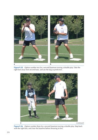 218
Figure 9.35  Option number two for a second baseman turning a double play: Take the
right foot away from second base, and use the bag as protection.
a b
Figure 9.36  Option number three for a second baseman turning a double play: Step back
with the right foot, and clear the baseline before throwing to first.
a (continued)
 