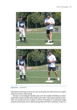 Tactics and Strategies  219 
Figure 9.36  (continued)
b
c
ball and you don’t get at least one out on the play, the other team is in a great
position to have a big inning.
The key to executing the double play is for the middle infielders to under-
stand their proper double-play depth and to get to the bag as quickly as pos-
sible. It’s much easier for a player to throw accurately to a stationary target
instead of someone who is still moving when the ball is released. It also is a
 