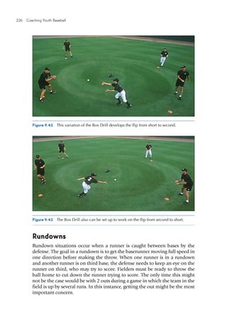 226  Coaching Youth Baseball
Rundowns
Rundown situations occur when a runner is caught between bases by the
defense. The goal in a rundown is to get the baserunner moving full speed in
one direction before making the throw. When one runner is in a rundown
and another runner is on third base, the defense needs to keep an eye on the
runner on third, who may try to score. Fielders must be ready to throw the
ball home to cut down the runner trying to score. The only time this might
not be the case would be with 2 outs during a game in which the team in the
field is up by several runs. In this instance, getting the out might be the most
important concern.
Figure 9.42  This variation of the Box Drill develops the flip from short to second.
Figure 9.43  The Box Drill also can be set up to work on the flip from second to short.
 