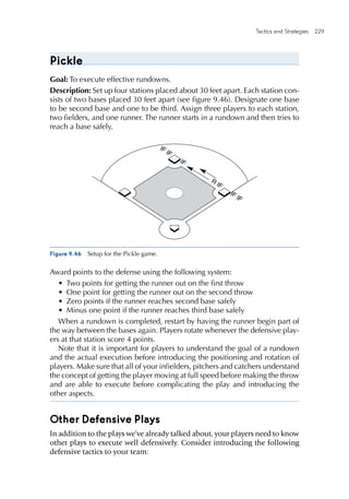 Tactics and Strategies  229 
Pickle
Goal: To execute effective rundowns.
Description: Set up four stations placed about 30 feet apart. Each station con-
sists of two bases placed 30 feet apart (see figure 9.46). Designate one base
to be second base and one to be third. Assign three players to each station,
two fielders, and one runner. The runner starts in a rundown and then tries to
reach a base safely.
Figure 9.46  Setup for the Pickle game.
IF IF
IF IF
R
IF
IF
E4150/ASEP/fig.9.46/282056/alw/r1
Award points to the defense using the following system:
•	 Two points for getting the runner out on the first throw
•	 One point for getting the runner out on the second throw
•	 Zero points if the runner reaches second base safely
•	 Minus one point if the runner reaches third base safely
When a rundown is completed, restart by having the runner begin part of
the way between the bases again. Players rotate whenever the defensive play-
ers at that station score 4 points.
Note that it is important for players to understand the goal of a rundown
and the actual execution before introducing the positioning and rotation of
players. Make sure that all of your infielders, pitchers and catchers understand
the concept of getting the player moving at full speed before making the throw
and are able to execute before complicating the play and introducing the
other aspects.
Other Defensive Plays
In addition to the plays we’ve already talked about, your players need to know
other plays to execute well defensively. Consider introducing the following
defensive tactics to your team:
 