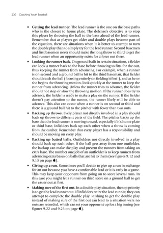 230  Coaching Youth Baseball
•	 Getting the lead runner. The lead runner is the one on the base paths
who is the closest to home plate. The defense’s objective is to stop
this player by throwing the ball to the base ahead of the lead runner.
Remember that as players get older and double plays become part of
the equation, there are situations when it is better to attempt to turn
the double play than to simply try for the lead runner. Second basemen
and first basemen never should make the long throw to third to get the
lead runner when an opportunity exists for a force out there.
•	 Looking the runner back. On ground balls in certain situations, a fielder
can look a runner back to the base before throwing to first for the out,
thus keeping the runner from advancing. For example, when a runner
is on second and a ground ball is hit to the third baseman, that fielder
should catch the ball (focusing entirely on fielding it first!), and as he or
she begins the throwing motion, look quickly at the runner to keep the
runner from advancing. Unless the runner tries to advance, the fielder
should not stop or slow the throwing motion. If the runner does try to
advance, the fielder is ready to make a play on the runner. If the fielder
doesn’t pay attention to the runner, the runner likely will be able to
advance. This also can occur when a runner is on second or third and
there is a ground ball hit to the pitcher with fewer than two outs.
•	 Backing up throws. Every player not directly involved in a play should
back up throws to different parts of the field. The pitcher backs up the
base that the lead runner is moving toward, especially if it’s home plate
or third base. Infielders back up each other when a throw is coming
from the catcher. Remember that every player has a responsibility and
should be moving on every play.
•	 Backing up batted balls. Outfielders not directly involved in a play
should back up each other. If the ball gets away from one outfielder,
the backup can make the play and prevent the runners from taking an
extra base. The number one job of an outfielder is to keep runners from
advancing extra bases on balls that are hit to them (see figures 9.12 and
9.13 on page ).
•	 Giving up a run. Sometimes you’ll decide to give up a run in exchange
for an out because you have a comfortable lead or it is early in a game.
This may keep your opponent from going on to score several runs. In
this case you might let a runner on third score on a ground ball to get
the easier out at first.
•	 Making sure of the first out. In a double-play situation, the top priority
is to get the lead runner out. If infielders retire the lead runner, they can
attempt to complete the double play. Rushing to get the double play
instead of making sure of the first out can lead to a situation were no
outs are recorded, which can set your opponent up for a big inning (see
figures 9.22 and 9.23 on page ).
 