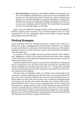 Tactics and Strategies  231 
•	 Fly ball priorities. Simply put, the middle infielders have priority over
the corner infielders and pitchers on pop-ups, the corner infielders have
priority over the pitcher and catcher on pop-ups, and the shortstop has
priority over all other infielders on pop-ups. Outfielders coming in for
fly balls have priority over infielders; infielders should get out of the way
as soon as an outfielder calls for the ball. The centerfielder has priority
over the left and right fielders on fly balls.
Again, keep your defensive strategies simple and the number manageable.
Defense requires quick reactions. If you overload players with too much
information or it’s too complicated, they won’t be able to respond quickly
and properly when the ball is hit.
Pitching Strategies
You’ve probably heard the distinction between a pitcher and a thrower. A
pitcher has a plan, changing speeds and locations of pitches in an attempt
to expose each hitter’s weaknesses. (Every hitter has at least one.) The pitcher
has good control no matter what the count is and rarely throws the ball far
from the strike zone.
In contrast, a thrower simply rears back and fires the ball at the catcher’s
mitt, figuring the velocity of the pitch will prevent the hitter from making
contact. Throwers tend to walk more hitters because they are more concerned
about velocity than control.
Teach your pitchers how to pitch, not just throw. Help them to understand
why it is important to use all parts of the plate and why they shouldn’t just
lob the ball right over the plate when the count is 3-1. Along with a pitching
mind-set, help pitchers develop their mechanics early; they’ll have more suc-
cess and fewer arm problems.
The best pitch in baseball is strike one. Pitchers who work ahead in the
count have a distinct advantage over pitchers who are constantly behind in
the count. Once a pitcher is ahead in the count he or she has less pressure to
throw strikes on every pitch and can have more confidence changing speeds
and trying to hit specific spots within the strike zone. Pitchers who are fre-
quently behind in the count are more predictable and can’t be as fine with
their pitches or change speeds as easily. A hitter who knows that a pitcher has
to throw a fastball and can’t afford to paint the corners has a distinct advan-
tage over the pitcher. Another important pitching strategy is to work quickly.
Pitchers who work fast will help their teammates stay focused and should find
that they get better defensive support behind them.
 
