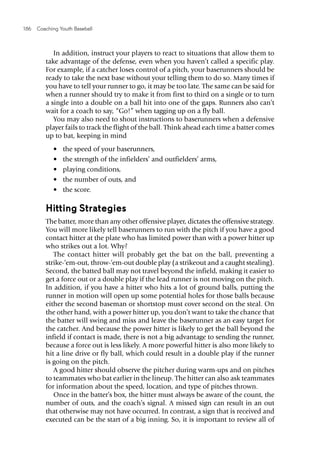 186  Coaching Youth Baseball
In addition, instruct your players to react to situations that allow them to
take advantage of the defense, even when you haven’t called a specific play.
For example, if a catcher loses control of a pitch, your baserunners should be
ready to take the next base without your telling them to do so. Many times if
you have to tell your runner to go, it may be too late. The same can be said for
when a runner should try to make it from first to third on a single or to turn
a single into a double on a ball hit into one of the gaps. Runners also can’t
wait for a coach to say, “Go!” when tagging up on a fly ball.
You may also need to shout instructions to baserunners when a defensive
player fails to track the flight of the ball. Think ahead each time a batter comes
up to bat, keeping in mind
•	 the speed of your baserunners,
•	 the strength of the infielders’ and outfielders’ arms,
•	 playing conditions,
•	 the number of outs, and
•	 the score.
Hitting Strategies
The batter, more than any other offensive player, dictates the offensive strategy.
You will more likely tell baserunners to run with the pitch if you have a good
contact hitter at the plate who has limited power than with a power hitter up
who strikes out a lot. Why?
The contact hitter will probably get the bat on the ball, preventing a
strike-‘em-out, throw-‘em-out double play (a strikeout and a caught stealing).
Second, the batted ball may not travel beyond the infield, making it easier to
get a force out or a double play if the lead runner is not moving on the pitch.
In addition, if you have a hitter who hits a lot of ground balls, putting the
runner in motion will open up some potential holes for those balls because
either the second baseman or shortstop must cover second on the steal. On
the other hand, with a power hitter up, you don’t want to take the chance that
the batter will swing and miss and leave the baserunner as an easy target for
the catcher. And because the power hitter is likely to get the ball beyond the
infield if contact is made, there is not a big advantage to sending the runner,
because a force out is less likely. A more powerful hitter is also more likely to
hit a line drive or fly ball, which could result in a double play if the runner
is going on the pitch.
A good hitter should observe the pitcher during warm-ups and on pitches
to teammates who bat earlier in the lineup. The hitter can also ask teammates
for information about the speed, location, and type of pitches thrown.
Once in the batter’s box, the hitter must always be aware of the count, the
number of outs, and the coach’s signal. A missed sign can result in an out
that otherwise may not have occurred. In contrast, a sign that is received and
executed can be the start of a big inning. So, it is important to review all of
 