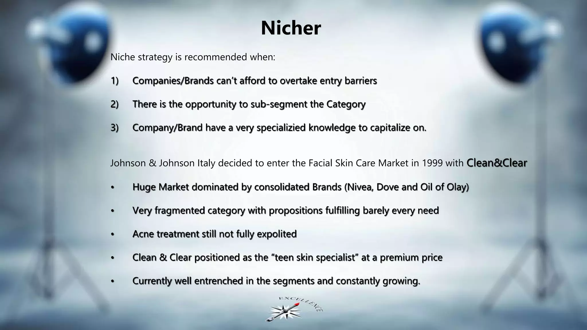 Nicher
Niche strategy is recommended when:
1) Companies/Brands can’t afford to overtake entry barriers
2) There is the opportunity to sub-segment the Category
3) Company/Brand have a very specializied knowledge to capitalize on.
Johnson & Johnson Italy decided to enter the Facial Skin Care Market in 1999 with Clean&Clear
• Huge Market dominated by consolidated Brands (Nivea, Dove and Oil of Olay)
• Very fragmented category with propositions fulfilling barely every need
• Acne treatment still not fully expolited
• Clean & Clear positioned as the “teen skin specialist” at a premium price
• Currently well entrenched in the segments and constantly growing.
 