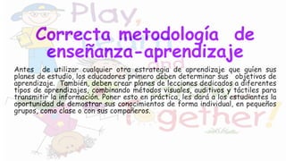 Correcta metodología de
enseñanza-aprendizaje
Antes de utilizar cualquier otra estrategia de aprendizaje que guíen sus
planes de estudio, los educadores primero deben determinar sus objetivos de
aprendizaje. También, deben crear planes de lecciones dedicados a diferentes
tipos de aprendizajes, combinando métodos visuales, auditivos y táctiles para
transmitir la información. Poner esto en práctica, les dará a los estudiantes la
oportunidad de demostrar sus conocimientos de forma individual, en pequeños
grupos, como clase o con sus compañeros.
 