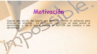 Motivación
Supone una acción del sujeto que permite aceptar el esfuerzo para
alcanzar un objetivo. La motivación constituye un paso previo al
aprendizaje y, es al mismo tiempo, el MOTOR que conduce a ese
aprendizaje.
 